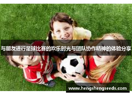 与朋友进行足球比赛的欢乐时光与团队协作精神的体验分享