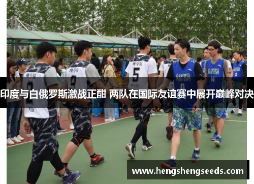印度与白俄罗斯激战正酣 两队在国际友谊赛中展开巅峰对决