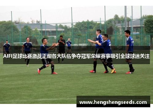 AIFI足球比赛激战正酣各大队伍争夺冠军荣耀赛事吸引全球球迷关注
