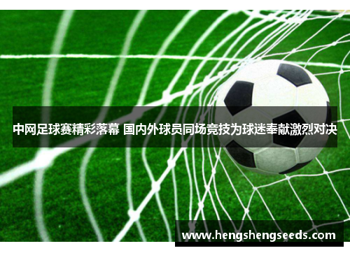 中网足球赛精彩落幕 国内外球员同场竞技为球迷奉献激烈对决